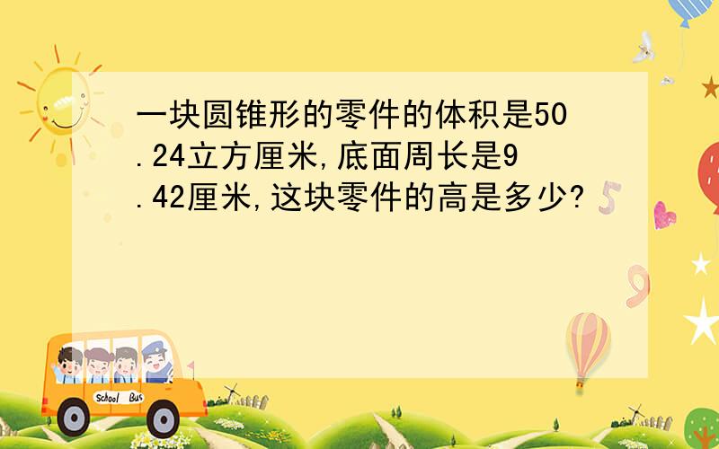 一块圆锥形的零件的体积是50.24立方厘米,底面周长是9.42厘米,这块零件的高是多少?