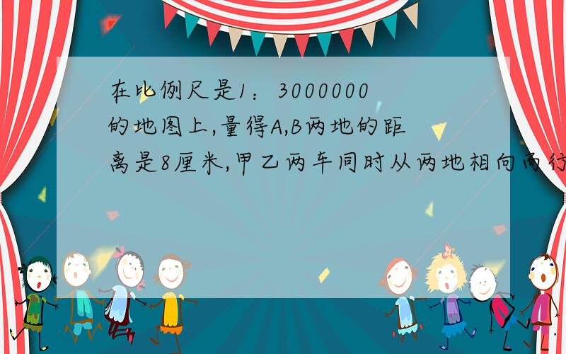 在比例尺是1：3000000的地图上,量得A,B两地的距离是8厘米,甲乙两车同时从两地相向而行,2在比例尺是1：3000000的地图上,量得AB的距离是8厘米,甲乙两车同时从两地相向而行,2小时后相遇.已知甲