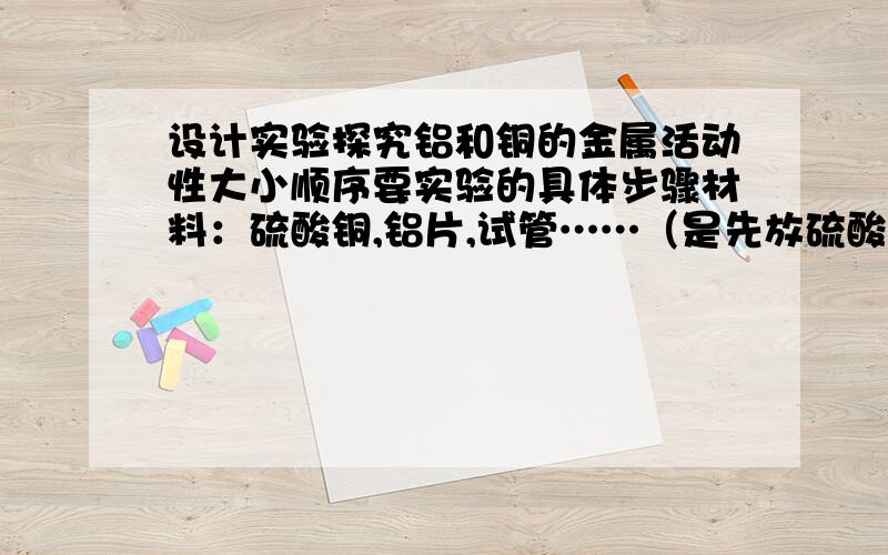 设计实验探究铝和铜的金属活动性大小顺序要实验的具体步骤材料：硫酸铜,铝片,试管……（是先放硫酸铜进试管还是先放铝片?）