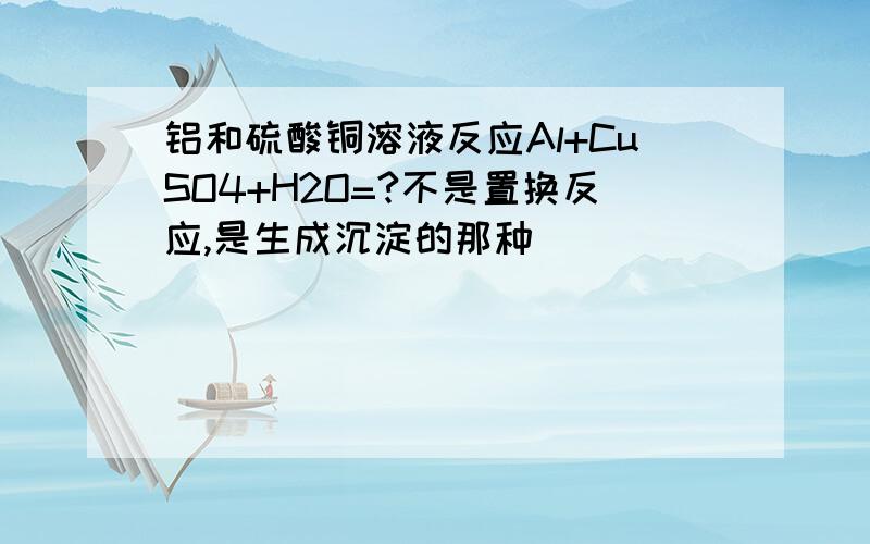 铝和硫酸铜溶液反应Al+CuSO4+H2O=?不是置换反应,是生成沉淀的那种