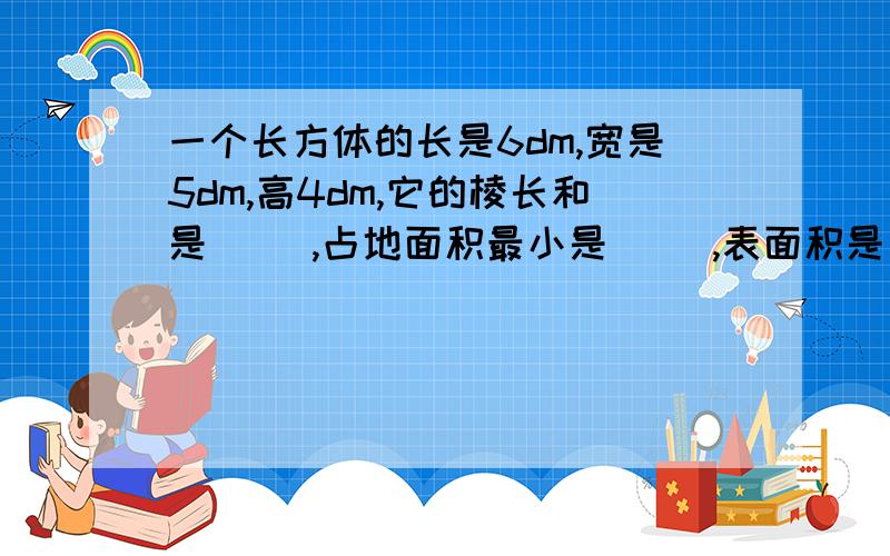 一个长方体的长是6dm,宽是5dm,高4dm,它的棱长和是（ ）,占地面积最小是（ ）,表面积是（ ）,体积是（ ）.