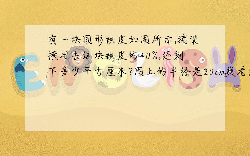 有一块圆形铁皮如图所示,搞装横用去这块铁皮的40%,还剩下多少平方厘米?图上的半径是20cm我看过这个题的答案是150平方厘米,