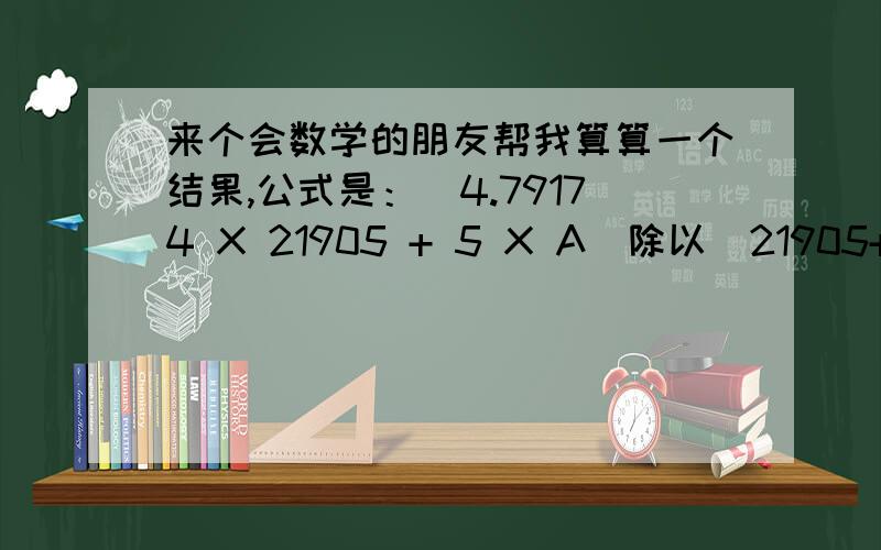 来个会数学的朋友帮我算算一个结果,公式是：(4.79174 X 21905 + 5 X A)除以(21905+A)=4.8200 最好是附上算法，因为我们还要计算其它不同数值的答案