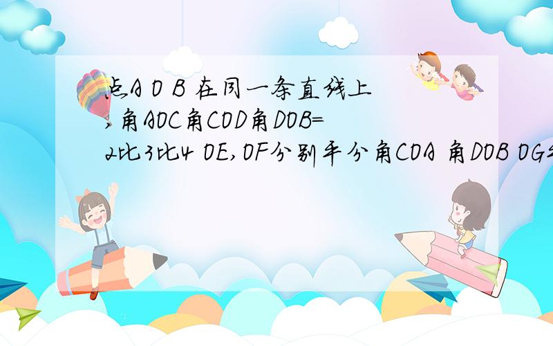 点A O B 在同一条直线上,角AOC角COD角DOB=2比3比4 OE,OF分别平分角COA 角DOB OG平分角EOF求角GOF 写过程