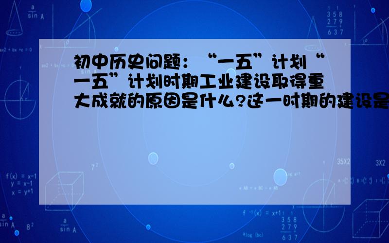 初中历史问题：“一五”计划“一五”计划时期工业建设取得重大成就的原因是什么?这一时期的建设是否存在问题?谈谈你的看法.求解答,谢谢.