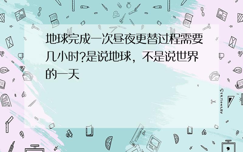 地球完成一次昼夜更替过程需要几小时?是说地球，不是说世界的一天