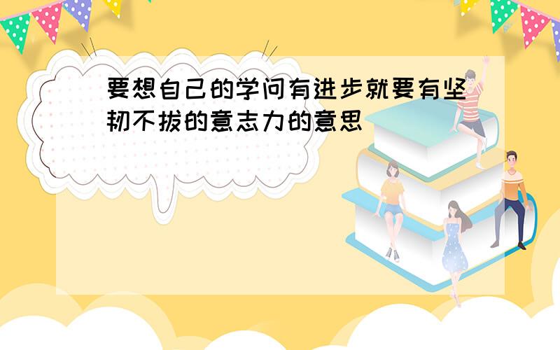 要想自己的学问有进步就要有坚韧不拔的意志力的意思