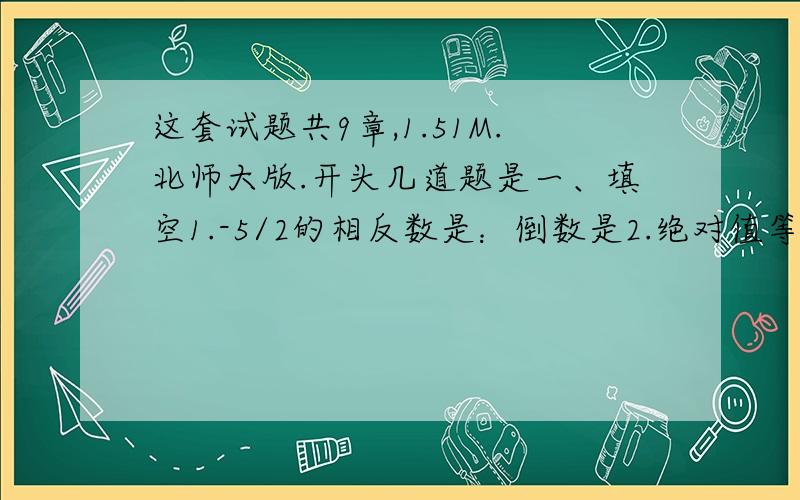 这套试题共9章,1.51M.北师大版.开头几道题是一、填空1.-5/2的相反数是：倒数是2.绝对值等於10的数是3.去括号：-a-（2b-c+3d）4.用生活实际或几何背景解释a(1-10%),要的是整套答案