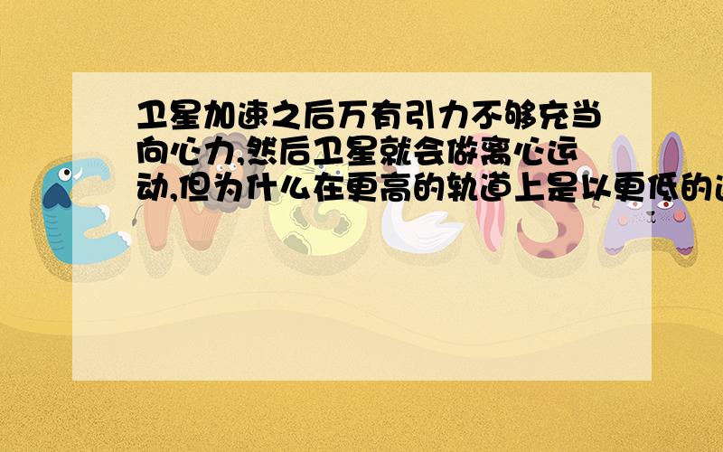 卫星加速之后万有引力不够充当向心力,然后卫星就会做离心运动,但为什么在更高的轨道上是以更低的速度做运动.虽然离行星越远速度越低.但是卫星不是先加速再到更远的轨道上的么,这期