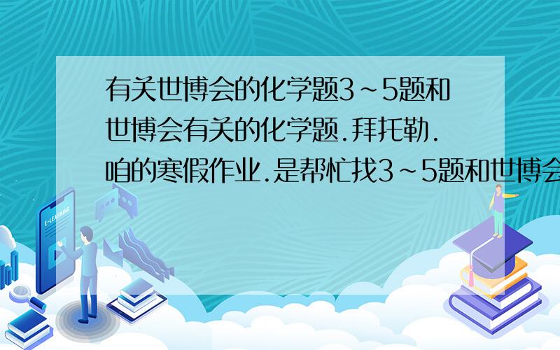 有关世博会的化学题3~5题和世博会有关的化学题.拜托勒.咱的寒假作业.是帮忙找3~5题和世博会有关的化学题。。。