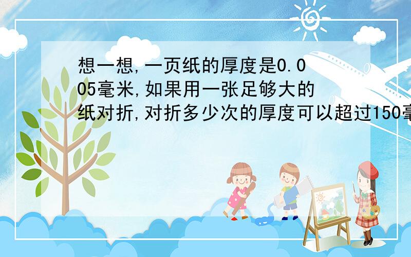 想一想,一页纸的厚度是0.005毫米,如果用一张足够大的纸对折,对折多少次的厚度可以超过150毫米?另外,把方法和例子举出来,附加100!