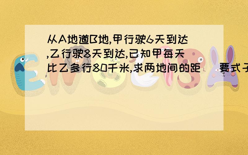 从A地道B地,甲行驶6天到达,乙行驶8天到达,已知甲每天比乙多行80千米,求两地间的距 （要式子）