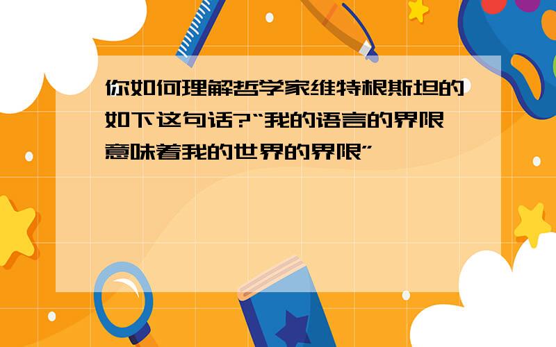 你如何理解哲学家维特根斯坦的如下这句话?“我的语言的界限意味着我的世界的界限”