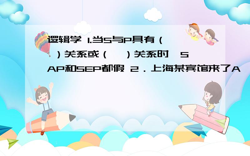 逻辑学 1.当S与P具有（  ）关系或（  ）关系时,SAP和SEP都假 2．上海某宾馆来了A、B、C三位客人,现已知：\x0b    ①如果A和B都来自北京,那么C就来自昆明；\x0b    ②并非C来自杭州或昆明；\x0b