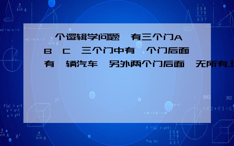 一个逻辑学问题,有三个门A、B、C,三个门中有一个门后面有一辆汽车,另外两个门后面一无所有.现在让一个人来选,如果他选的门后面有汽车,他将得到汽车；如果他选择的门后面一无所有,他将