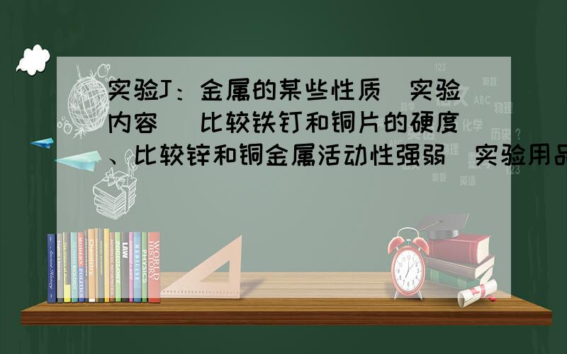 实验J：金属的某些性质[实验内容] 比较铁钉和铜片的硬度、比较锌和铜金属活动性强弱[实验用品] 铁钉、铜片、锌粒、稀盐酸、试管,试管架.[实验步骤]实验1：取一枚铁钉,一块铜片；采用相