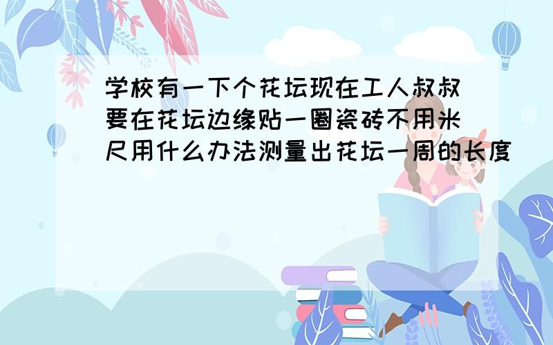 学校有一下个花坛现在工人叔叔要在花坛边缘贴一圈瓷砖不用米尺用什么办法测量出花坛一周的长度