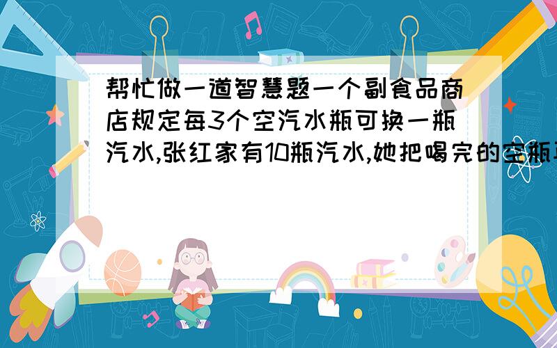 帮忙做一道智慧题一个副食品商店规定每3个空汽水瓶可换一瓶汽水,张红家有10瓶汽水,她把喝完的空瓶再去换汽水喝,试问她最多能换几瓶汽水?不可以借