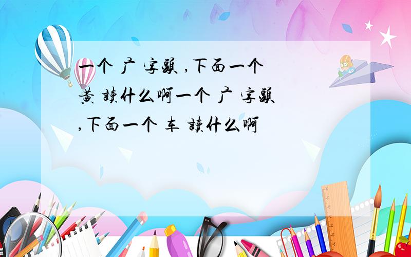 一个 广 字头 ,下面一个 黄 读什么啊一个 广 字头 ,下面一个 车 读什么啊