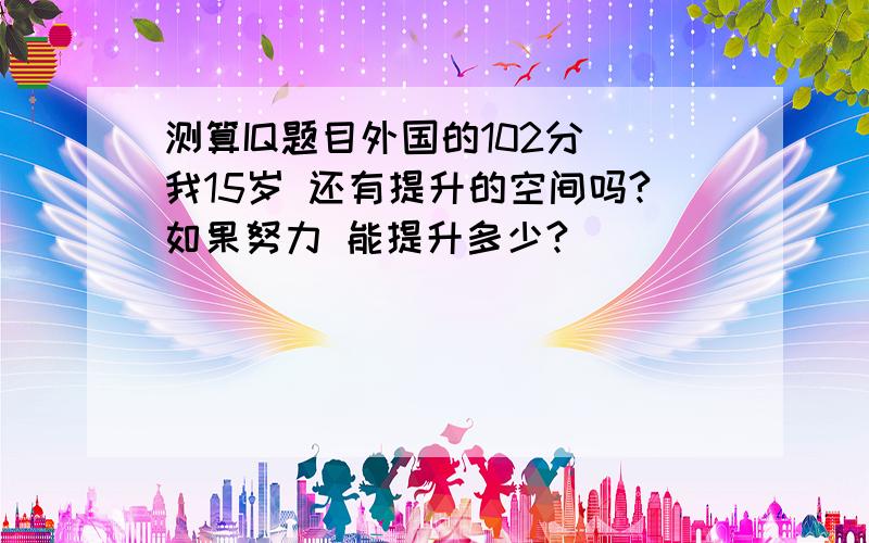 测算IQ题目外国的102分 我15岁 还有提升的空间吗?如果努力 能提升多少?