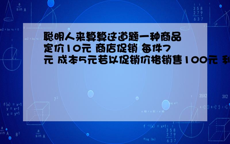 聪明人来算算这道题一种商品 定价10元 商店促销 每件7元 成本5元若以促销价格销售100元 利润是多少 呵呵