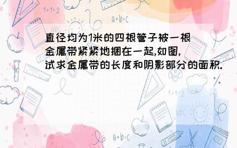 直径均为1米的四根管子被一根金属带紧紧地捆在一起,如图,试求金属带的长度和阴影部分的面积.