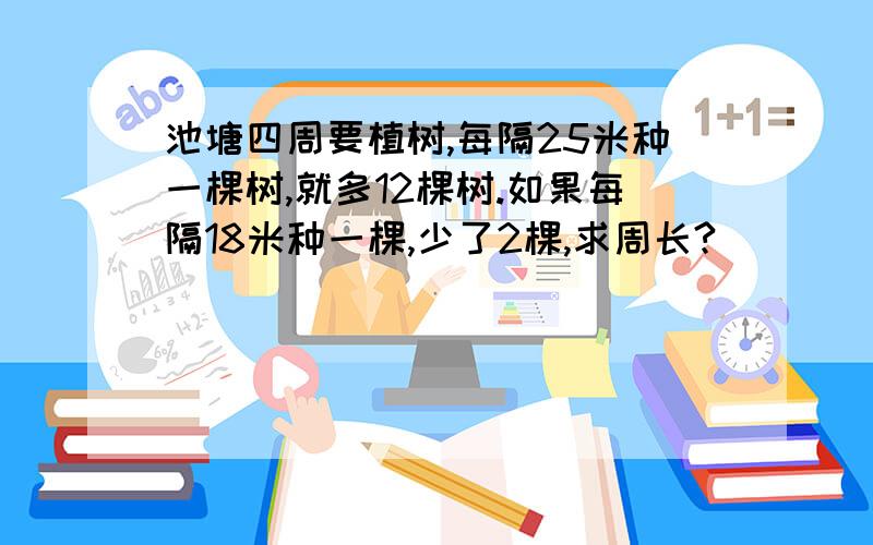 池塘四周要植树,每隔25米种一棵树,就多12棵树.如果每隔18米种一棵,少了2棵,求周长?