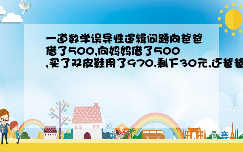 一道数学误导性逻辑问题向爸爸借了500,向妈妈借了500,买了双皮鞋用了970.剩下30元,还爸爸10块,还妈妈10块,自己剩下了10块,欠爸爸490,欠妈妈490,490＋490=980.加上自己的10块=990.还有10块去哪里了呢