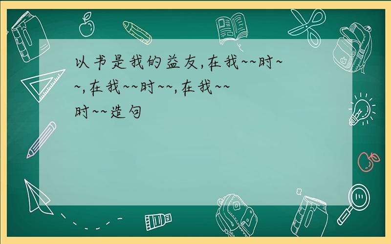 以书是我的益友,在我~~时~~,在我~~时~~,在我~~时~~造句