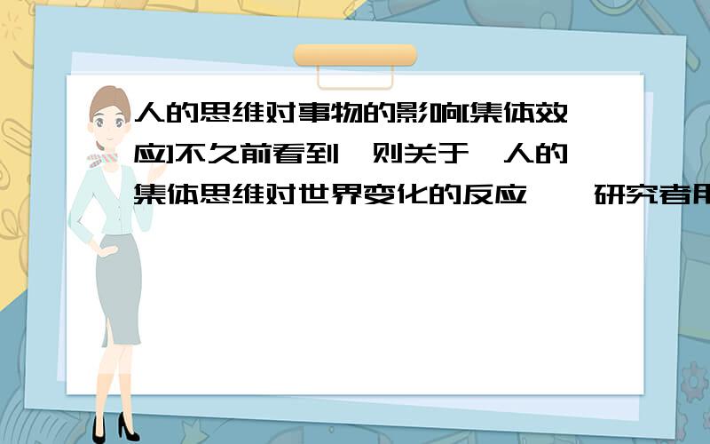 人的思维对事物的影响[集体效应]不久前看到一则关于『人的集体思维对世界变化的反应』,研究者用计算机侦测到在公共场所[音乐厅,电影院],人对舞台的变化产生共鸣时,计算机会有反应,还