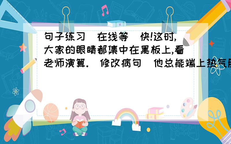 句子练习（在线等）快!这时,大家的眼睛都集中在黑板上,看老师演算.（修改病句)他总能端上热气腾腾的鲜鱼野草汤给我们吃.1,改为否定句：2,改为反问句：3,改为疑问句：