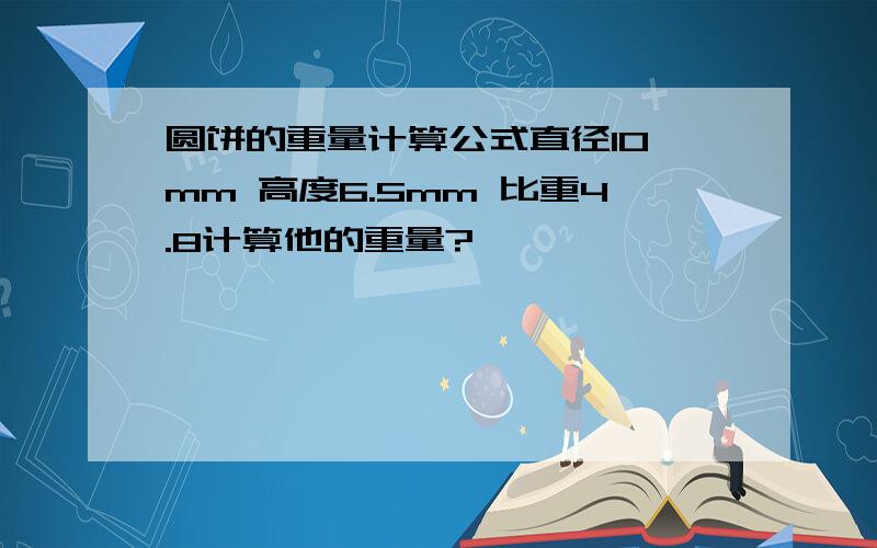 圆饼的重量计算公式直径10 mm 高度6.5mm 比重4.8计算他的重量?