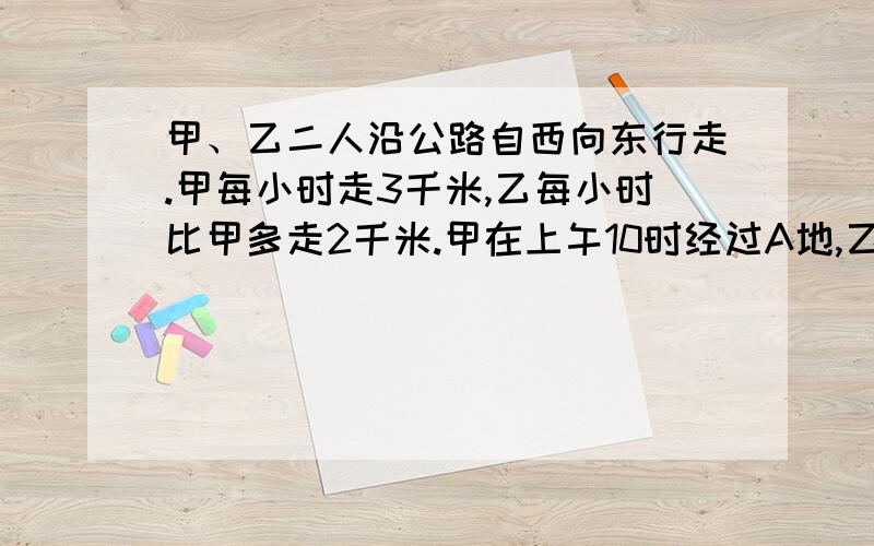 甲、乙二人沿公路自西向东行走.甲每小时走3千米,乙每小时比甲多走2千米.甲在上午10时经过A地,乙在当天中午12时经过A地,问下午几时乙可以追上甲?追到甲的地点距A地多远?