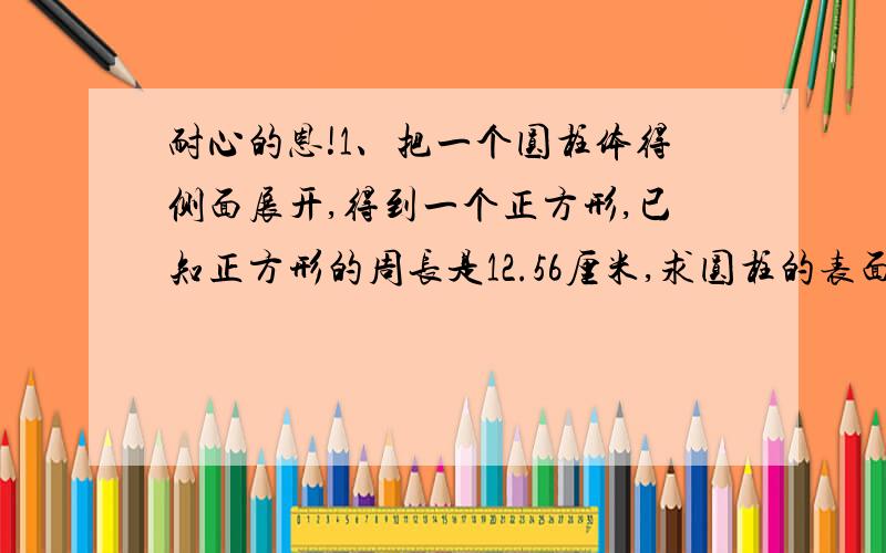 耐心的恩!1、把一个圆柱体得侧面展开,得到一个正方形,已知正方形的周长是12.56厘米,求圆柱的表面积（π=3.14 ,保留一位小数.2.一条直路上有两点O,A,他们的距离是1,一只青蛙从A点向O点的方向