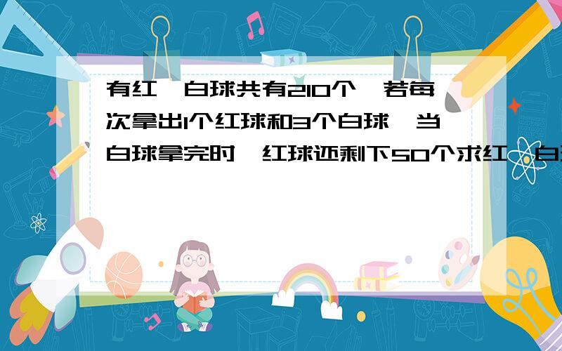 有红、白球共有210个,若每次拿出1个红球和3个白球,当白球拿完时,红球还剩下50个求红、白球各多少个