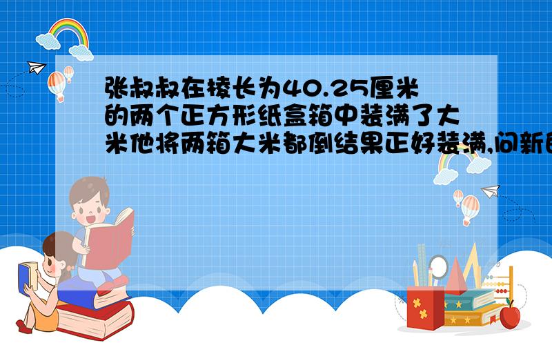 张叔叔在棱长为40.25厘米的两个正方形纸盒箱中装满了大米他将两箱大米都倒结果正好装满,问新的正方体的棱长是多少（精确到0.01）