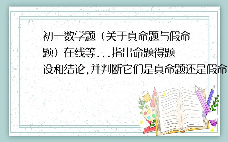 初一数学题（关于真命题与假命题）在线等...指出命题得题设和结论,并判断它们是真命题还是假命题.如果是假命题,举出一个反例：两个角的和等于平角时,这两个角互为邻补角.