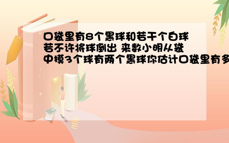 口袋里有8个黑球和若干个白球若不许将球倒出 来数小明从袋中摸3个球有两个黑球你估计口袋里有多少个白球