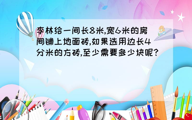 李林给一间长8米,宽6米的房间铺上地面砖,如果选用边长4分米的方砖,至少需要多少块呢?