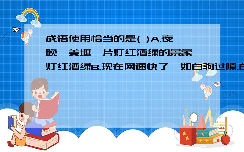 成语使用恰当的是( )A.夜晚,姜堰一片灯红酒绿的景象 灯红酒绿B.现在网速快了,如白驹过隙.白驹过隙C.眼下的当务之急是解决好这一问题.当务之急眼下 改为 当下时间