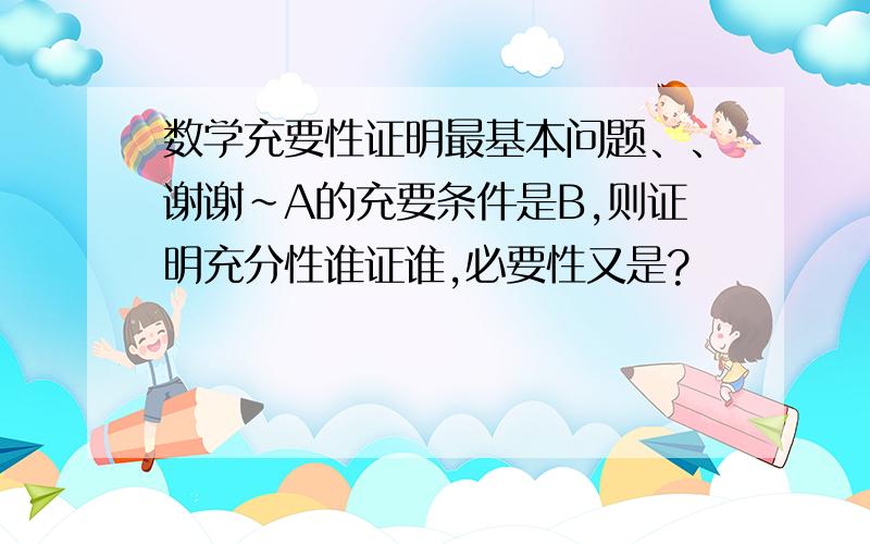 数学充要性证明最基本问题、、谢谢~A的充要条件是B,则证明充分性谁证谁,必要性又是?