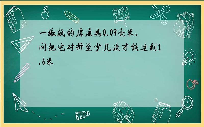 一张纸的厚度为0.09毫米,问把它对折至少几次才能达到1.6米