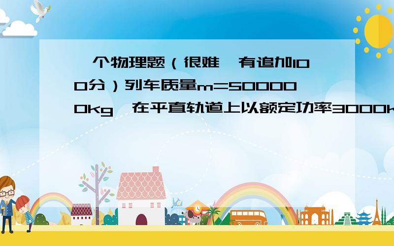 一个物理题（很难,有追加100分）列车质量m=500000kg,在平直轨道上以额定功率3000kw加速行驶,当速度由10m/s达到最大速度30m/s时,共用2min（120s） ,则这段时间内列车前进的距离多大?这个看上去不