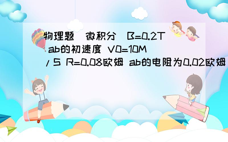 物理题（微积分）B=0.2T ab的初速度 V0=10M/S R=0.08欧姆 ab的电阻为0.02欧姆 问ab 能运行多远?这题用微积分算,我这么算的V=V0-at B2L2V/R=ma 整理得 V与 t的关系 V=10/（4t+1）完事用中学的微积分求,可是