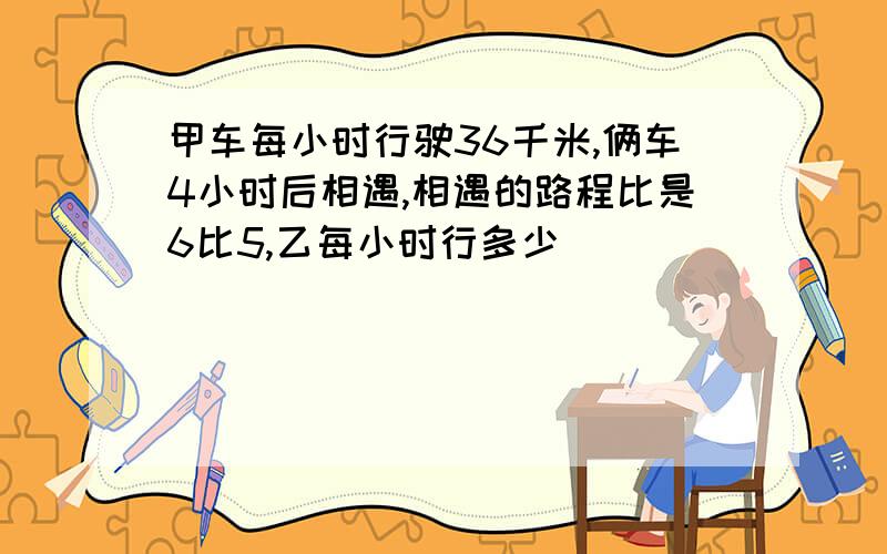 甲车每小时行驶36千米,俩车4小时后相遇,相遇的路程比是6比5,乙每小时行多少