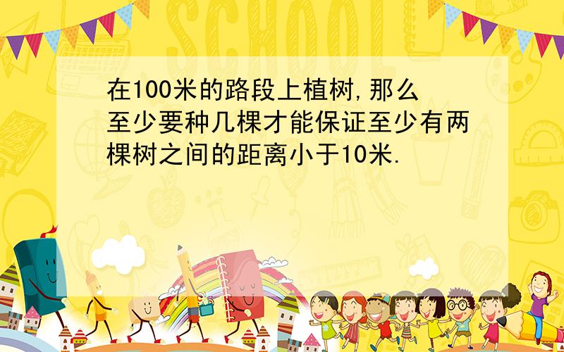 在100米的路段上植树,那么至少要种几棵才能保证至少有两棵树之间的距离小于10米.