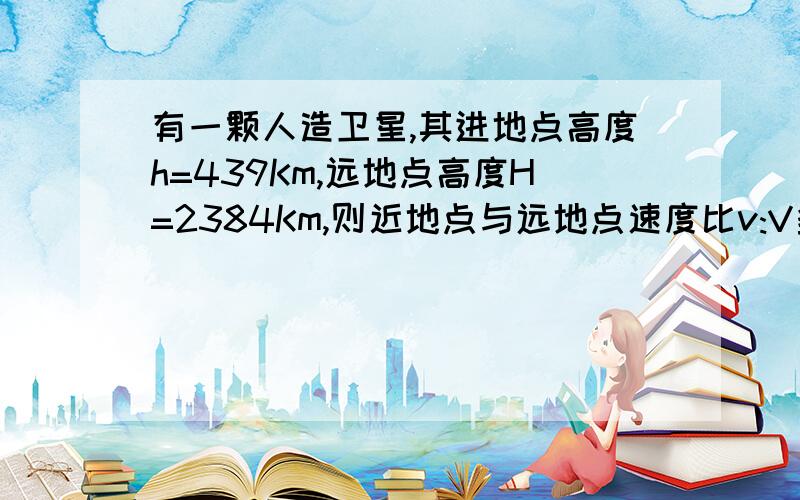 有一颗人造卫星,其进地点高度h=439Km,远地点高度H=2384Km,则近地点与远地点速度比v:V多少?请快作答,