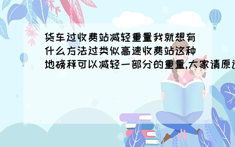 货车过收费站减轻重量我就想有什么方法过类似高速收费站这种地磅秤可以减轻一部分的重量,大家请原谅则个,现在跑个货车不容易,为了生活,没办法的事,我知道可以压,就是轮子只压秤一半,