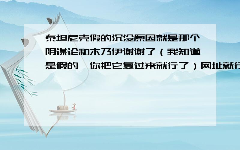 泰坦尼克假的沉没原因就是那个阴谋论和木乃伊谢谢了（我知道是假的,你把它复过来就行了）网址就行了是两个哦