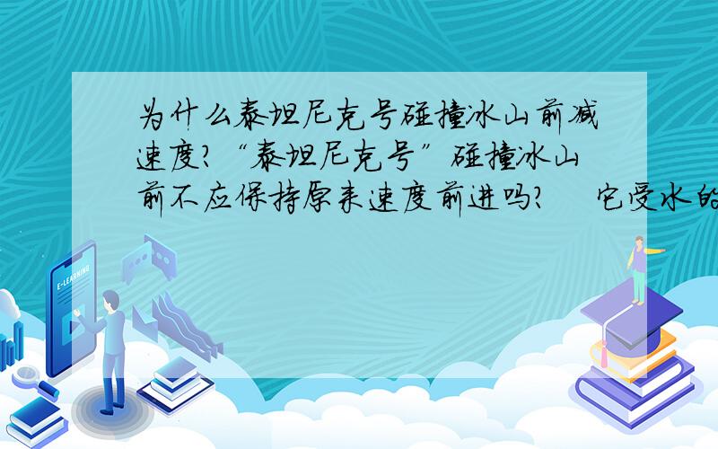 为什么泰坦尼克号碰撞冰山前减速度?“泰坦尼克号”碰撞冰山前不应保持原来速度前进吗?    它受水的阻力不是与速度成正比吗?    保持原来速度前进,不就能轻松绕过冰山了吗?（还望多多解